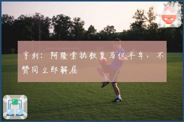 亨利：阿隆索执教皇马仅半年，不赞同立即解雇