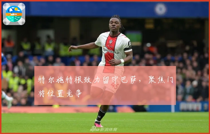 特尔施特根致力留守巴萨，聚焦门将位置竞争