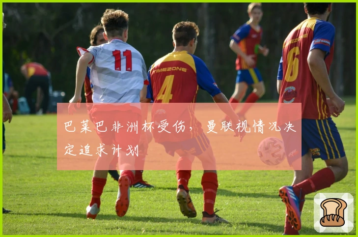 巴莱巴非洲杯受伤，曼联视情况决定追求计划