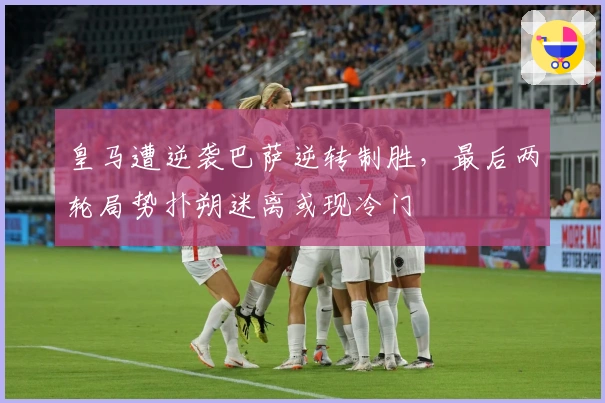 皇马遭逆袭巴萨逆转制胜，最后两轮局势扑朔迷离或现冷门
