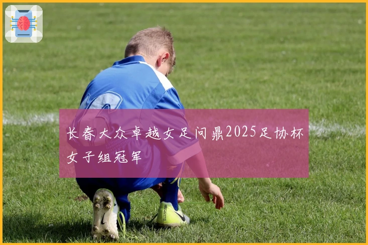 长春大众卓越女足问鼎2025足协杯女子组冠军