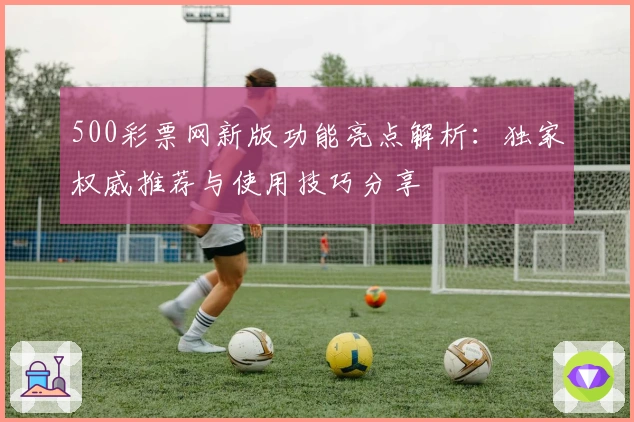 500彩票网新版功能亮点解析：独家权威推荐与使用技巧分享