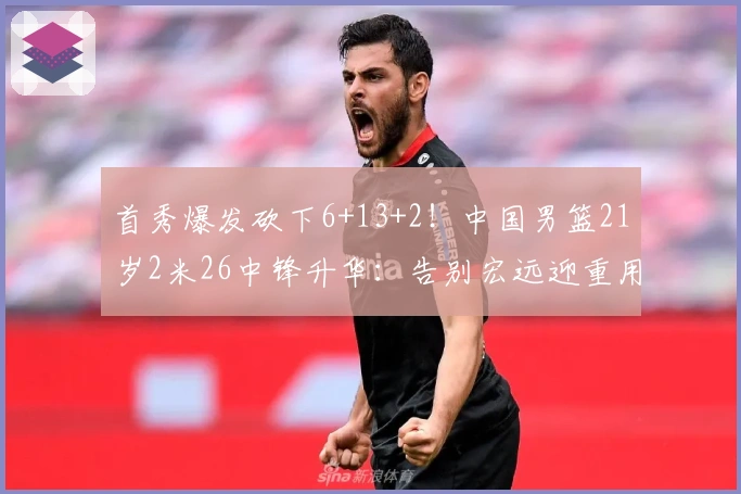 首秀爆发砍下6+13+2！中国男篮21岁2米26中锋升华：告别宏远迎重用