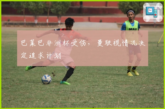 巴莱巴非洲杯受伤,曼联视情况决定追求计划