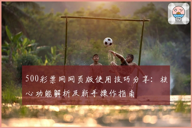 500彩票网网页版使用技巧分享：核心功能解析及新手操作指南