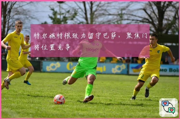 特尔施特根致力留守巴萨，聚焦门将位置竞争