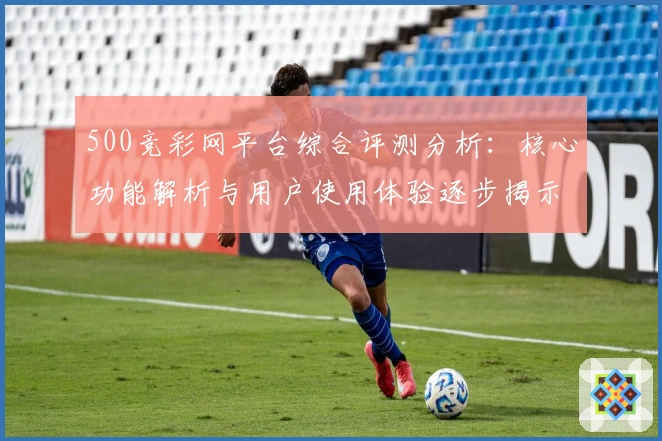 500竞彩网平台综合评测分析:核心功能解析与用户使用体验逐步揭示