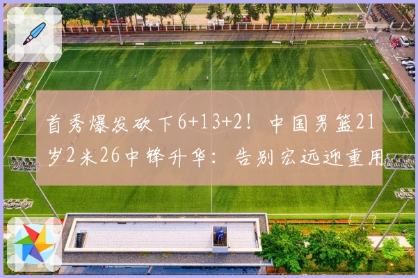 首秀爆发砍下6+13+2！中国男篮21岁2米26中锋升华：告别宏远迎重用