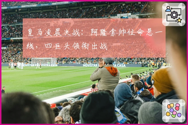 皇马凌晨决战：阿隆索帅位命悬一线，四巨头领衔出战