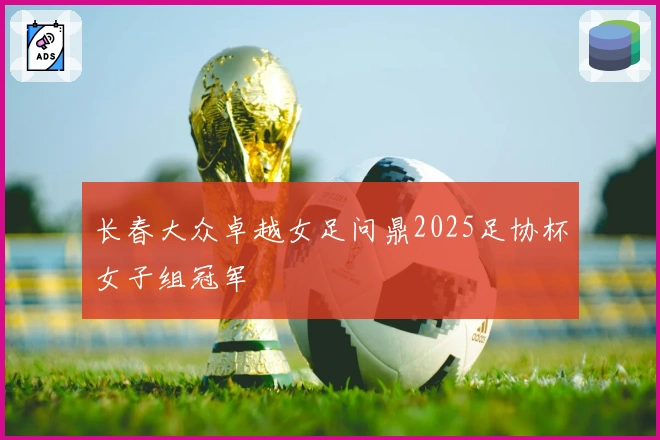 长春大众卓越女足问鼎2025足协杯女子组冠军