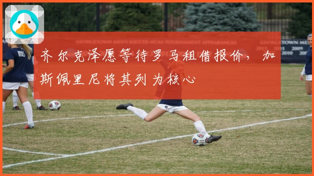 齐尔克泽愿等待罗马租借报价，加斯佩里尼将其列为核心