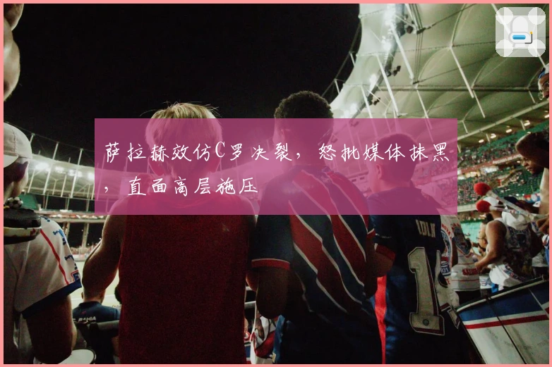 萨拉赫效仿C罗决裂，怒批媒体抹黑，直面高层施压