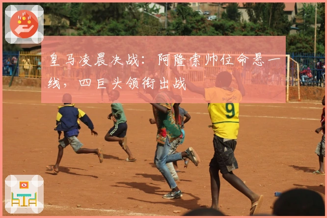 皇马凌晨决战：阿隆索帅位命悬一线，四巨头领衔出战