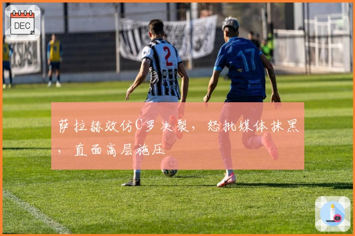 萨拉赫效仿C罗决裂，怒批媒体抹黑，直面高层施压