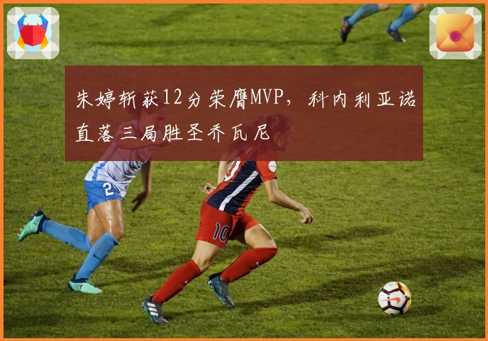 朱婷斩获12分荣膺MVP，科内利亚诺直落三局胜圣乔瓦尼