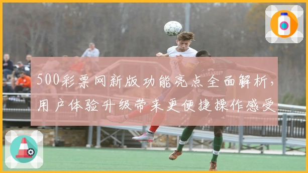 500彩票网新版功能亮点全面解析，用户体验升级带来更便捷操作感受
